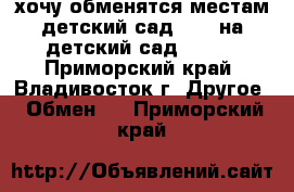 хочу обменятся местам детский сад N 34 на детский сад N 104 - Приморский край, Владивосток г. Другое » Обмен   . Приморский край